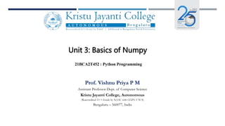 Unit 3: Basics of Numpy
21BCA2T452 : Python Programming
Prof. Vishnu Priya P M
Assistant Professor Dept. of Computer Science
Kristu Jayanti College, Autonomous
(Reaccredited A++ Grade by NAAC with CGPA 3.78/4)
Bengaluru – 560077, India
 