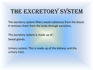 The excretory system
The excretory system filters waste subtances from the blood.
It removes them from the body through excretion.
The excretory system is made up of :
Sweat glands.
Urinary system. This is made up of the kidneys and the
urinary tract.

 