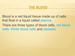 THE BLOOD
Blood is a red liquid tissue made up of cells
that float in a liquid called plasma.
There are three types of blood cells, red blood
cells. White blood cells and platelets.
 