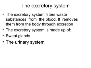 The excretory system
• The excretory system filters waste
substances from the blood. It removes
them from the body through excretion
• The excretory system is made up of:
• Sweat glands
• The urinary system
 