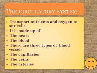 THE CIRCULATORY SYSTEM
 Transport nutrients and oxygen to
our cells.
 It is made up of
 The heart
 The blood
 There are three types of blood
vessels :
 The capillaries
 The veins
 The arteries
 