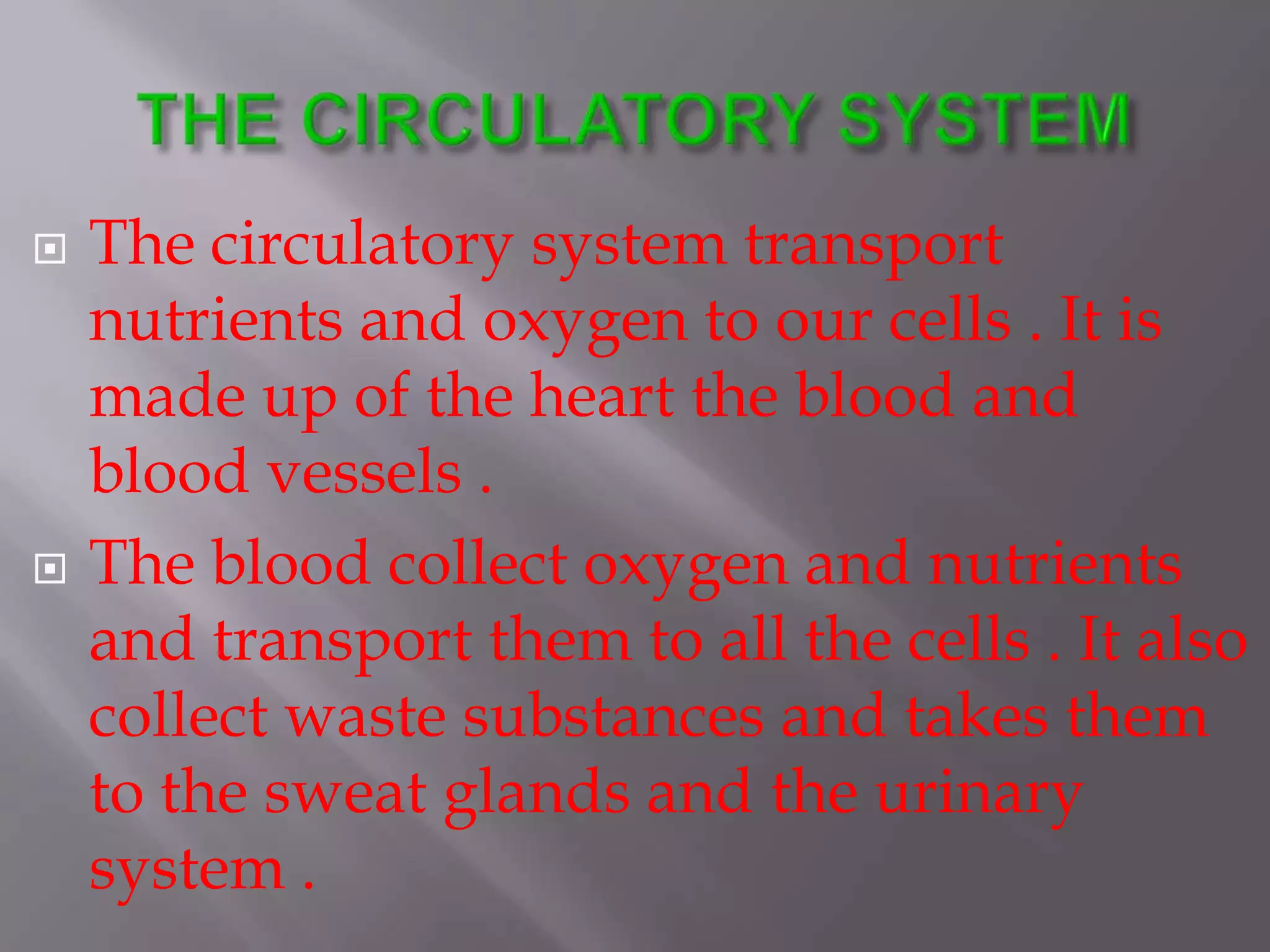  The circulatory system transport
nutrients and oxygen to our cells . It is
made up of the heart the blood and
blood vessels .
 The blood collect oxygen and nutrients
and transport them to all the cells . It also
collect waste substances and takes them
to the sweat glands and the urinary
system .
 