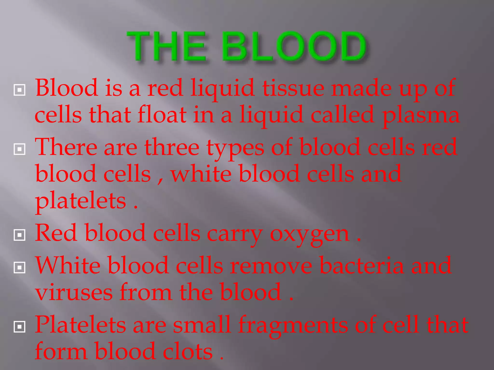  Blood is a red liquid tissue made up of
cells that float in a liquid called plasma
 There are three types of blood cells red
blood cells , white blood cells and
platelets .
 Red blood cells carry oxygen .
 White blood cells remove bacteria and
viruses from the blood .
 Platelets are small fragments of cell that
form blood clots .
 