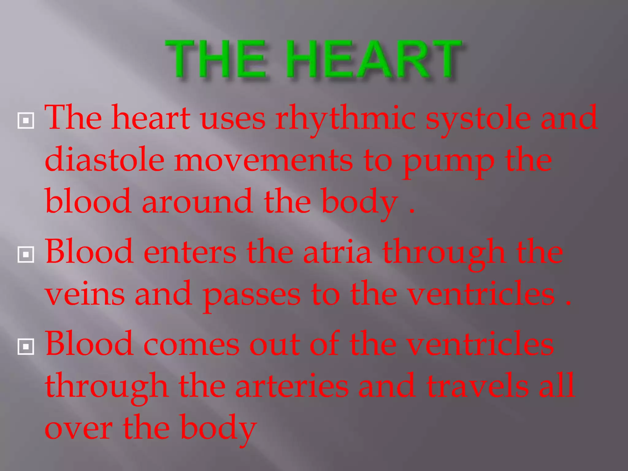  The heart uses rhythmic systole and
diastole movements to pump the
blood around the body .
 Blood enters the atria through the
veins and passes to the ventricles .
 Blood comes out of the ventricles
through the arteries and travels all
over the body
 