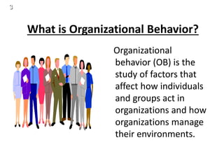 3
What is Organizational Behavior?
Organizational
behavior (OB) is the
study of factors that
affect how individuals
and groups act in
organizations and how
organizations manage
their environments.
 