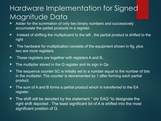 Hardware Implementation for Signed
Magnitude Data
 Adder for the summation of only two binary numbers and successively
accumulate the partial products in a register.
 Instead of shifting the multiplicand to the left , the partial product is shifted to the
right
 The hardware for multiplication consists of the equipment shown in fig. plus
two are more registers.
 These registers are together with registers A and B..
 The multiplier stored in the Q register and its sign in Qs .
 The sequence counter SC is initially set to a number equal to the number of bits
in the multiplier. The counter is decremented by 1 after forming each partial
product.
 The sum of A and B forms a partial product which is transferred to the EA
register.
 The shift will be denoted by the statement “ shr EAQ “to designate the
right shift depicted . The least significant bit of A is shifted into the most
significant position of Q.
 