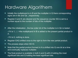 Hardware Algorithem
 Initially the multiplicand is in B and the multiplier in Q there corresponding
signs are in Bs and Qs .,respectively.
 Register A and E are cleared and the sequence counter SG is set to a
number equal to the number of bits of the multiplier.
 After the initialization , the low order bit of the multiplier is in Qn is tested .
- if it is 1, :::: >the multiplicand In B is added to the present partial product in
A .
- If it is 0, nothing is done .
 Register EAQ shifted once to the right to form the new partial product.
 The process stops when SC=0.
 Note that the partial product formed in A is shifted into Q one bit at a time
and eventually replaces multiplier.
 The final product is available in both A and Q,with A holding the most
significant bits and Q holding the least significant bits.
 