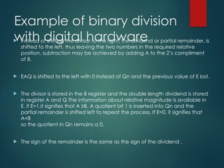 Example of binary division
with digital hardware
 Instead of shifting the divisor to the right, the dividend or partial remainder, is
shifted to the left, thus leaving the two numbers in the required relative
position, subtraction may be achieved by adding A to the 2’s compliment
of B.
 EAQ is shifted to the left with 0 instead of Qn and the previous value of E lost.
 The divisor is stored in the B register and the double length dividend is stored
in register A and Q The information about relative magnitude is available in
E. if E=1,it signifies that A ≥B. A quotient bit 1 is inserted into Qn and the
partial remainder is shifted left to repeat the process. If E=0, it signifies that
A<B
so the quotient in Qn remains a 0.
 The sign of the remainder is the same as the sign of the dividend .
 