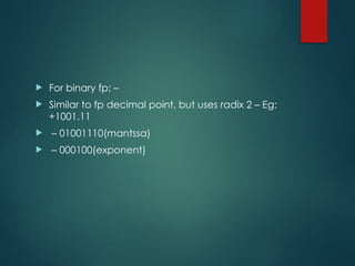  For binary fp; –
 Similar to fp decimal point, but uses radix 2 – Eg:
+1001.11
 – 01001110(mantssa)
 – 000100(exponent)
 