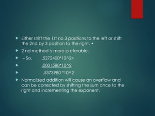  Either shift the 1st no 3 positions to the left or shift
the 2nd by 3 position to the right. •
 2 nd method is more preferable.
 – So, .5272400*10^2+
 .0001580*10^2
 .5373980 *10^2
 Normalized addition will cause an overflow and
can be corrected by shifting the sum once to the
right and incrementing the exponent.
 