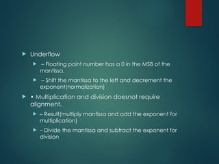  Underflow
 – Floating point number has a 0 in the MSB of the
mantissa.
 – Shift the mantissa to the left and decrement the
exponent(normalization)
 • Multiplication and division doesnot require
alignment.
 – Result(multiply mantissa and add the exponent for
multiplication)
 – Divide the mantissa and subtract the exponent for
division
 