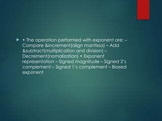  • The operation performed with exponent are: –
Compare &increment(align mantissa) – Add
&subtract(multiplication and division) –
Decrement(nomalization) • Exponent
representation – Signed magnitude – Signed 2’s
complement – Signed 1’s complement – Biased
exponent
 
