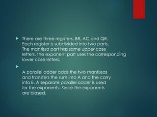  There are three registers, BR, AC,and QR.
Each register is subdivided into two parts.
The mantissa part has same upper case
letters, the exponent part uses the corresponding
lower case letters.

A parallel adder adds the two mantissas
and transfers the sum into A and the carry
into E. A separate parallel adder is used
for the exponents. Since the exponents
are biased.
 