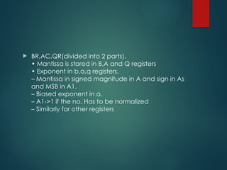  BR,AC,QR(divided into 2 parts).
• Mantissa is stored in B,A and Q registers
• Exponent in b,a,q registers.
– Mantissa in signed magnitude in A and sign in As
and MSB in A1.
– Biased exponent in a.
– A1->1 if the no. Has to be normalized
– Similarly for other registers
 