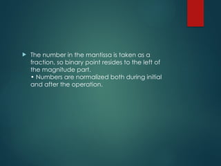  The number in the mantissa is taken as a
fraction, so binary point resides to the left of
the magnitude part.
• Numbers are normalized both during initial
and after the operation.
 