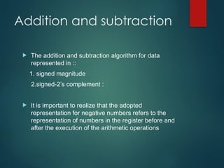 Addition and subtraction
 The addition and subtraction algorithm for data
represented in ::
1. signed magnitude
2.signed-2’s complement :
 It is important to realize that the adopted
representation for negative numbers refers to the
representation of numbers in the register before and
after the execution of the arithmetic operations
 