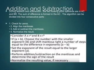 Addition and Subtraction
 During addition and subtraction , the two floating point operands are in AC
and BR. The sum of difference is formed in the AC . The algorithm can be
divided into four consecutive parts :
 1. Check for zeros.
• 2. Align the mantissas.
• 3. Add or subtract the mantissas.
• 4. Normalize the result.
 