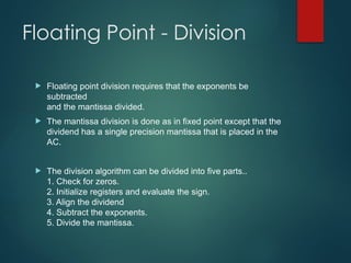 Floating Point - Division
 Floating point division requires that the exponents be
subtracted
and the mantissa divided.
 The mantissa division is done as in fixed point except that the
dividend has a single precision mantissa that is placed in the
AC.
 The division algorithm can be divided into five parts..
1. Check for zeros.
2. Initialize registers and evaluate the sign.
3. Align the dividend
4. Subtract the exponents.
5. Divide the mantissa.
 