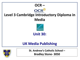 OCR –
Level 3 Cambridge Introductory Diploma in
Media
Unit 30:
UK Media Publishing
St. Andrew’s Catholic School –
Bradley Stone- 3050
 