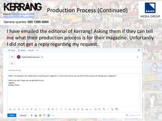 Production Process (Continued)Source: http://hosbeg.com/the-
magazine-production-process/
I have emailed the editorial of Kerrang! Asking them if they can tell
me what their production process is for their magazine. Unfortanlly
I did not get a reply regarding my request.
 