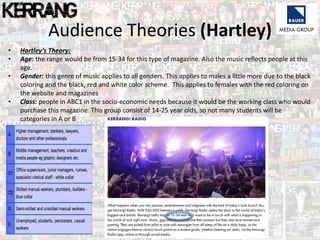 Audience Theories (Hartley)
• Hartley’s Theory:
• Age: the range would be from 15-34 for this type of magazine. Also the music reflects people at this
age.
• Gender: this genre of music applies to all genders. This applies to males a little more due to the black
coloring and the black, red and white color scheme. This applies to females with the red coloring on
the website and magazines
• Class: people in ABC1 in the socio-economic needs because it would be the working class who would
purchase this magazine. This group consist of 14-25 year olds, so not many students will be
categories in A or B
 