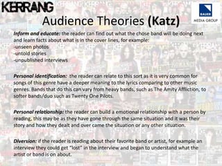 Audience Theories (Katz)
Inform and educate: the reader can find out what the chose band will be doing next
and learn facts about what is in the cover lines, for example:
-unseen photos
-untold stories
-unpublished interviews
Personal identification: the reader can relate to this sort as it is very common for
songs of this genre have a deeper meaning to the lyrics comparing to other music
genres. Bands that do this can vary from heavy bands, such as The Amity Affliction, to
softer bands/duo such as Twenty One Pilots.
Personal relationship: the reader can build a emotional relationship with a person by
reading, this may be as they have gone through the same situation and it was their
story and how they dealt and over came the situation or any other situation.
Diversion: if the reader is reading about their favorite band or artist, for example an
interview they could get “lost” in the interview and began to understand what the
artist or band is on about.
 