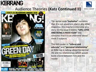 Audience Theories (Katz Continued II)
The verbal code “exclusive” connotes
that it is not anywhere else in any other
magazine, this may be a interview or a
story. In this issue it states. “LIFE, LOVE
AND BEING A ROCK ICON” this
connotes that it is an interview about
them 3 subjects.
This falls under in “inform and
educate” and “personal relationship”
as Billie Joe is talking about his normal
life and his relationships which would
build a bond between him and the
reader.
 