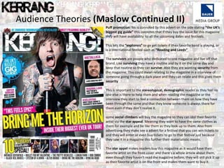 Audience Theories (Maslow Continued II)
Puff promotion: his is connoted by this advert on the side stating “the UK’s
biggest gig guide” this connotes that if they buy the issue for this magazine
they will have availability to all the upcoming dates and festivals.
This lets the “explorers” to go get tickets if their favorite band is playing, or
is a international festival such as “Reading and Leeds”
The survivors are people who dedicated to one magazine and live off that
brand. Like surviving they have a routine and by it on the same day and
keep that routine so they can survive. Also they are wanting security from
the magazine. This could mean relating to the magazine in a interview of
someone going through a dark place and they can relate and this gives them
security
This is important to the stereotypical, demographic reader as they feel no
one else is there to help them and when reading the magazine or the
interview they start to feel a connection between them on how they have
been through the same and that they know someone is always there for
them even if they don’t realize it.
some social climbers will buy the magazine so they can idol their favorite
artist via the star appeal. Meaning they want to have the same clothes as
them for example and be like them as they look up to them. Also from
advertising they make see a advert for a festival that you can win tickets to
and they will enter or even buy tickets to go to that festival just because
they saw it in a magazine this further their materialistic means.
The star appel makes readers buy this magazine as it would have their
favorite artist on the front cover and there's a whole article about them,
even though they haven't read the magazine before, they will still pick it up
as their favorite artist is on the front and makes them want to buy it.
 