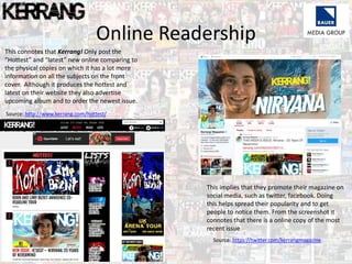 Online Readership
This connotes that Kerrang! Only post the
“Hottest” and “latest” new online comparing to
the physical copies on which it has a lot more
information on all the subjects on the front
cover. Although it produces the hottest and
latest on their website they also advertise
upcoming album and to order the newest issue.
This implies that they promote their magazine on
social media, such as twitter, facebook. Doing
this helps spread their popularity and to get
people to notice them. From the screenshot it
connotes that there is a online copy of the most
recent issue
Source: http://www.kerrang.com/hottest/
Source: https://twitter.com/kerrangmagazine
 