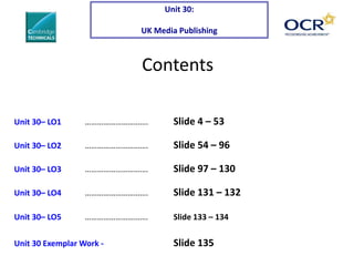 Contents
Unit 30:
UK Media Publishing
Unit 30– LO1 …………………………. Slide 4 – 53
Unit 30– LO2 …………………………. Slide 54 – 96
Unit 30– LO3 …………………………. Slide 97 – 130
Unit 30– LO4 …………………………. Slide 131 – 132
Unit 30– LO5 …………………………. Slide 133 – 134
Unit 30 Exemplar Work - Slide 135
 
