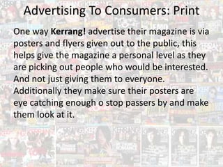 Advertising To Consumers: Print
One way Kerrang! advertise their magazine is via
posters and flyers given out to the public, this
helps give the magazine a personal level as they
are picking out people who would be interested.
And not just giving them to everyone.
Additionally they make sure their posters are
eye catching enough o stop passers by and make
them look at it.
 