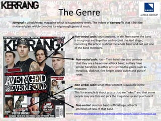 Kerrang! Is a rock/metal magazine which is issued every week. The indent of Kerrang! Is that it has the
shattered glass which connotes its edgy rough genre of music.
The Genre
Non-verbal code: body positons. In this front cover the band
is in a group and together and not just the lead singer,
connoting the article is about the whole band and not just one
of the band members.
Non-verbal code: hair - Their hairstyles also connote
that they are a heavy metal/rock band, as they have
similar hairstyles to other artists from the genre such as
metallica, slipknot, five fimger death punch and guns n’
roses
Non-verbal code: what other content is available in the
magazine
This for example is about artists that are “inked” and that some
people may see this and pick the magazine up and purchase it.
Non-verbal: denotes bands official logo, attracts
attention of fans of that band
Source: http://home.avengedsevenfold.com.br/wp-content/uploads/2010/07/kerrang118.jpg
 