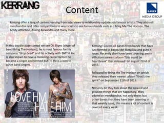 Content
Kerrang offer a rang of content varying from interviews to relationship updates on famous artists. They also sell
merchandise and offer competitions to win tickets to see famous bands such as : Bring Me The Horizon, The
Amity Affliction, Asking Alexandra and many more.
In this double page spread we see Oli Skyes (singer of
band Bring The Horizon), he is most famous for his
company “drop dead” and his activity with BMTH. He
is also known to have a modeling career before he
became a singer and formed BMTH. He is a icon to
other band singers.
Kerrang! Covers all bands from bands that have
just formed to bands like Metallica and guns n’
roses. Recently they have been covering amity
afflictions newest album “this could be
heartbreak” that released on august 22nd of
2016.
Followed by Bring Me The Horizon on which
they released their newest album “that’s the
spirit” on September 11th of 2015.
Not only do they talk about the newest and
greatest things that are happening, they
advertise merchandise, not only theirs but
other bands that they have been covering in
that weekly issue, this means a lot of content is
covered every week.
 
