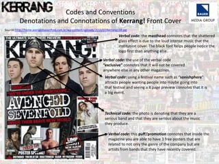 Source: http://home.avengedsevenfold.com.br/wp-content/uploads/2010/07/kerrang118.jpg
Verbal code: the use of the verbal code
“exclusive” connotes that it will not be covered
anywhere else in any other magazines.
Verbal code: using a festival name such as “sonishphere”
attracts people wanting people into maybe going into
that festival and seeing a 8 page preview connotes that it is
a big event.
Technical code: the photo is denoting that they are a
serious band and that they are serious about the music
they produce.
Verbal code: the masthead connotes that the shattered
glass effect is due to the loud intense music that the
institution cover. The black font helps people notice the
logo first than anything else.
Verbal code: this puff/promotion connotes that inside the
magazine you are able to have 3 free posters that are
related to not only the genre of the company but are
artists from bands that they have recently covered.
Codes and Conventions
Denotations and Connotations of Kerrang! Front Cover
 