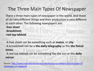 The Three Main Types Of Newspaper
There a three main types of newspaper in the world. And these
all do very different things and their production is very different
to each other. The following newspapers are:
-free sheet
-broadsheet
-red top tabloid.
-A free sheet can be something such as metro, or city
-A broadsheet can be a the daily telegraphy or the the finical
times.
-A red top tabloid can be something like the sun or the daily
mirror
Source: http://www.macmillandictionary.com/thesaurus-category/british/types-of-
newspaper-or-magazine
 