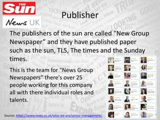 Publisher
The publishers of the sun are called “New Group
Newspaper” and they have published paper
such as the sun, TLS, The times and the Sunday
times.
This is the team for “News Group
Newspapers” there's over 25
people working for this company
all with there individual roles and
talents.
Source: https://www.news.co.uk/who-we-are/senior-management/
 