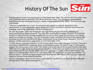 History Of The Sun
• The first edition of the Sun was printed on 15th September 1964. This was the first time that a new
daily paper had been published in the UK for thirty four years. The newspaper was printed in
broadsheet format, emerging during the rapidly changing world of the 1960s. Thus the front page
announced:
• “The Sun is politically free. It will not automatically support or censure any party or any
Government. It is an independent paper designed to serve and inform all those whose lives are
changing, improving, expanding in these hurrying years.”
• On 15th November 1969, the newspaper was acquired by Rupert Murdoch, following an
unsuccessful bid by Robert Maxwell. Two days after purchasing the paper, Murdoch re-launched
the Sun in tabloid format. He also installed the Sun as the sister paper to the News of the World,
which was printed on Sundays. The two newspapers have maintained this link to the present day
and they are both still owned by the News Corporation Group under Rupert Murdoch. The first
glamour model appeared on page three on 17th November 1970.
• In 1978, the Sun switched allegiance to the Conservative Party under Margaret Thatcher. This was a
sensational move for the newspaper given its old background as the Daily Herald. It continued to
support the Conservative Party under John Major and on the day of the General Election (9th April
1992) the front page of the Sun featured the headline: “If Kinnock wins today will the last person to
leave Britain please turn out the lights”. The Sun’s campaign is widely credited with helping John
Major to win the election and thus on 11th April 1992, the newspaper ran with the headline: “It’s
the Sun won it”. The Sun changed allegiance to Tony Blair on 18th March 1997 and has supported
Labour at the last three General Elections.
• The Sun newspaper moved to full colour production for the first time on 28th January 2008 with
the opening of three new printing plants.
Source: http://news.bbc.co.uk/onthisday/hi/dates/stories/september/15/newsid_3068000/3068749.stm
 
