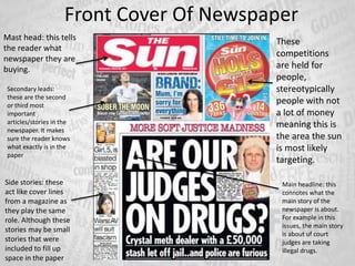Front Cover Of Newspaper
Mast head: this tells
the reader what
newspaper they are
buying.
Main headline: this
connotes what the
main story of the
newspaper is about.
For example in this
issues, the main story
is about uf court
judges are taking
illegal drugs.
Side stories: these
act like cover lines
from a magazine as
they play the same
role. Although these
stories may be small
stories that were
included to fill up
space in the paper
Secondary leads:
these are the second
or third most
important
articles/stories in the
newspaper. It makes
sure the reader knows
what exactly is in the
paper
These
competitions
are held for
people,
stereotypically
people with not
a lot of money
meaning this is
the area the sun
is most likely
targeting.
 