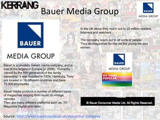 Bauer Media Group
Bauer is a privately owned media company, and is
one of the largest in Europe (in 2008). Currently
owned by the fifth generation of the family
ownership, it was founded in 1874, Hamburg. They
are located in 19 different countries and have
11,000 employees
Bauer media produce a number of different types
of magazines ranging from music to vintage
vehicles.
They are many different platforms such as: TV
Magazine Digital and radio
Source: http://www.bauermedia.co.uk/about/our-company
In the UK alone they reach out to 25 million readers,
listeners and watchers .
The company reach out to all sorts of people.
They do magazines for the old the young me and
women.
 
