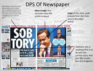 DPS Of Newspaper
Main Image: this
connotes who the
article is about
Copy of line story: pulls
a quote from the main
area in the copy/
article.
Statistics: this is
anything that is to
do with the
current story. And
acts like a cover
line of a magazine
News Values: they have used
play on word as the typical
line is “sob story” but since its
about the Prime Minster and
he is part of the tory party the
changed it to tory and not
story
 