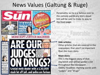 News Values (Galtung & Ruge)
Main story:
This is the biggest story of that
day/week and will be spoken a lot
throughout the newspaper
Oddity Headline: rhyming words with
“judges” and “drugs”
Personality: as he is a famous icon to
the comedy world any story about
him will be sure to make its way to
the front page.
Side articles:
Other articles that are covered in the
newspaper, that aren't so important
than the main story.
 