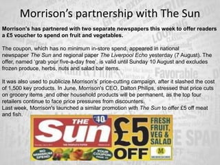 Morrison’s partnership with The Sun
Morrison's has partnered with two separate newspapers this week to offer readers
a £5 voucher to spend on fruit and vegetables.
The coupon, which has no minimum in-store spend, appeared in national
newspaper The Sun and regional paper The Liverpool Echo yesterday (7 August). The
offer, named ‘grab your five-a-day free’, is valid until Sunday 10 August and excludes
frozen produce, herbs, nuts and salad bar items.
It was also used to publicize Morrison's’ price-cutting campaign, after it slashed the cost
of 1,500 key products. In June, Morrison's CEO, Dalton Philips, stressed that price cuts
on grocery items and other household products will be permanent, as the top four
retailers continue to face price pressures from discounters.
Last week, Morrison's launched a similar promotion with The Sun to offer £5 off meat
and fish.
 