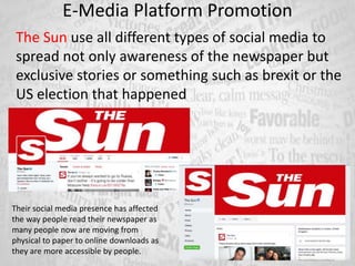 E-Media Platform Promotion
The Sun use all different types of social media to
spread not only awareness of the newspaper but
exclusive stories or something such as brexit or the
US election that happened
Their social media presence has affected
the way people read their newspaper as
many people now are moving from
physical to paper to online downloads as
they are more accessible by people.
 