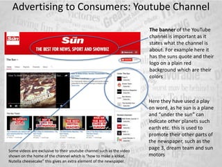 Advertising to Consumers: Youtube Channel
The banner of the YouTube
channel is important as it
states what the channel is
about. For example here it
has the suns quote and their
logo on a plain red
background which are their
colors
Here they have used a play
on word, as he sun is a plane
and “under the sun” can
indicate other planets such
earth etc. this is used to
promote their other parts of
the newspaper, such as the
page 3, dream team and sun
motors
Some videos are exclusive to their youtube channel such as the video
shown on the home of the channel which is “how to make a kitkat,
Nutella cheesecake” this gives an extra element of the newspaper.
 
