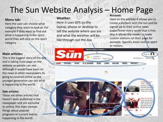 The Sun Website Analysis – Home PageAccount:
Here on the website it allows you to
create a account with the sun and be
signed up to their online news
paper/letter every week that is free.
Also it allows the reader to make
custom editions on their page for
example. Specific areas such as sport
or motors.
Weather:
Here it uses GPS on the
laptop, phone or desktop to
tell the website where you are
and what the weather will be
like through out the day.
Side articles:
These are other articles that
haven't been published in the
newspaper and are exclusive
to online, this main contain
things about popular
programs or current events
happening in the world.
Main articles:
This is the biggest story of the day
and is taking front page on the
website so people can see.
Although it would have been on
the news in other newspapers its
going to covered online so the
younger generation can see what
is happening in the world.
Menu tab:
Here the user can choose what
category they want to look at. For
example if they want to find out
what is happening in the sport
world they will click on the sport
category
 