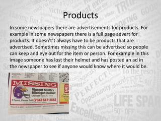 Products
In some newspapers there are advertisements for products. For
example in some newspapers there is a full page advert for
products. It doesn't’t always have to be products that are
advertised. Sometimes missing this can be advertised so people
can keep and eye out for the item or person. For example in this
image someone has lost their helmet and has posted an ad in
the newspaper to see if anyone would know where it would be.
 