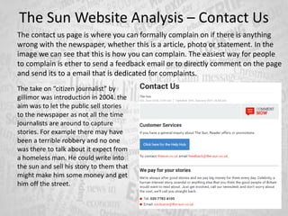 The Sun Website Analysis – Contact Us
The contact us page is where you can formally complain on if there is anything
wrong with the newspaper, whether this is a article, photo or statement. In the
image we can see that this is how you can complain. The easiest way for people
to complain is ether to send a feedback email or to directly comment on the page
and send its to a email that is dedicated for complaints.
The take on “citizen journalist” by
gillimor was introduction in 2004. the
aim was to let the public sell stories
to the newspaper as not all the time
journalists are around to capture
stories. For example there may have
been a terrible robbery and no one
was there to talk about it expect from
a homeless man. He could write into
the sun and sell his story to them that
might make him some money and get
him off the street.
 