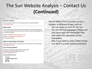 The Sun Website Analysis – Contact Us
(Continued)
Here is where normal people can do a
number of different things, such as:
- You can apply to work for the sun
- You can tell the newspaper if there are
any issues with the newspaper that
may affect the reputation of the
newspaper
- Also if you need to send a letter to the
sun there is a email address provided
 