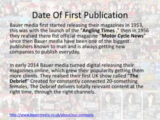 Date Of First Publication
Bauer media first started releasing their magazines in 1953,
this was with the launch of the “Angling Times .” then in 1956
they realsed there fist official magazine “Motor Cycle News”
since then Bauer media have been one of the biggest
publishers known to man and is always getting new
companies to publish everyday.
In early 2014 Bauer media turned digital releasing their
magazines online, which grew their popularity getting them
more clients. They realsed their first UK show called “The
Debrief” Created for constantly connected 20-something
females, The Debrief delivers totally relevant content at the
right time, through the right channels.
http://www.bauermedia.co.uk/about/our-company
 