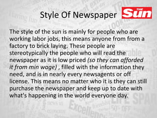 Style Of Newspaper
The style of the sun is mainly for people who are
working labor jobs, this means anyone from from a
factory to brick laying. These people are
stereotypically the people who will read the
newspaper as it is low priced (so they can afforded
it from min wage) , filled with the information they
need, and is in nearly every newsagents or off
license. This means no matter who it is they can still
purchase the newspaper and keep up to date with
what's happening in the world everyone day.
 